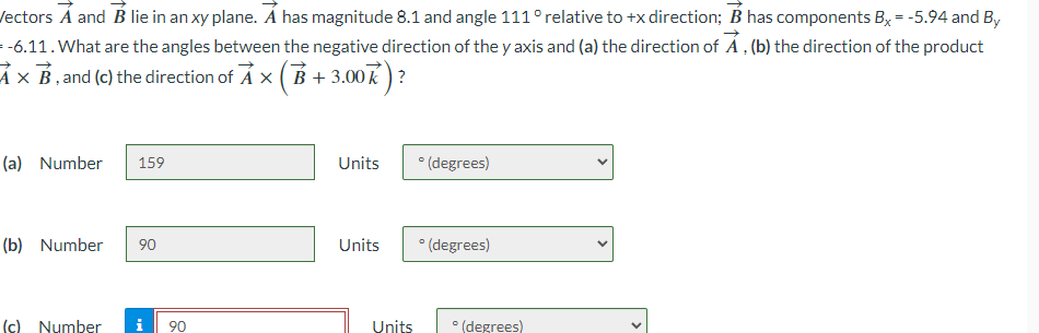 Vectors A and B lie in an xy plane. Á has magnitude 8.1 and angle 111° relative to +x direction; B has components Bx = -5.94 and By
--6.11. What are the angles between the negative direction of the y axis and (a) the direction of A, (b) the direction of the product
Ả × B, and (c) the direction of A × (B + 3.00k)?
(a) Number
159
(b) Number 90
(c) Number
90
Units
° (degrees)
Units ° (degrees)
Units
°(degrees)