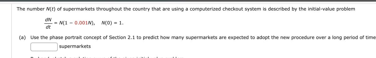 The number N(t) of supermarkets throughout the country that are using a computerized checkout system is described by the initial-value problem
dN
dt
= N(1 0.001N), N(0) = 1.
(a) Use the phase portrait concept of Section 2.1 to predict how many supermarkets are expected to adopt the new procedure over a long period of time
supermarkets