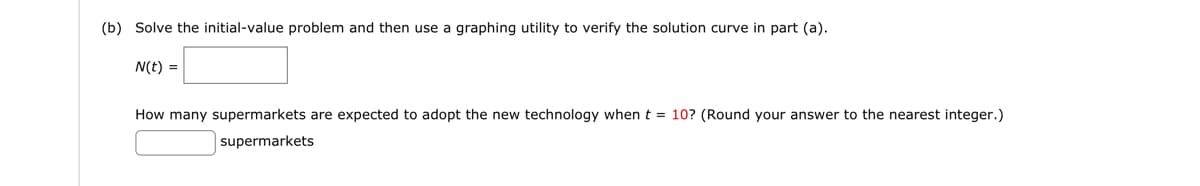 (b) Solve the initial-value problem and then use a graphing utility to verify the solution curve in part (a).
N(t) =
How many supermarkets are expected to adopt the new technology when t = 10? (Round your answer to the nearest integer.)
supermarkets