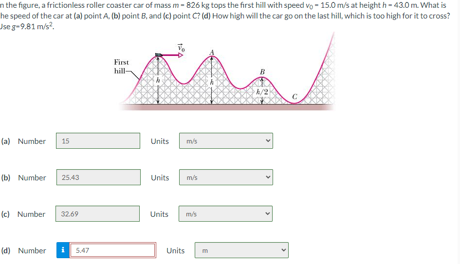 n the figure, a frictionless roller coaster car of mass m = 826 kg tops the first hill with speed vo = 15.0 m/s at height h = 43.0 m. What is
he speed of the car at (a) point A, (b) point B, and (c) point C? (d) How high will the car go on the last hill, which is too high for it to cross?
Use g=9.81 m/s².
First
hill-
(a) Number 15
Units
m/s
(b) Number
25.43
Units
m/s
(c) Number 32.69
Units
m/s
(d) Number i
5.47
Units
m
B
h/2