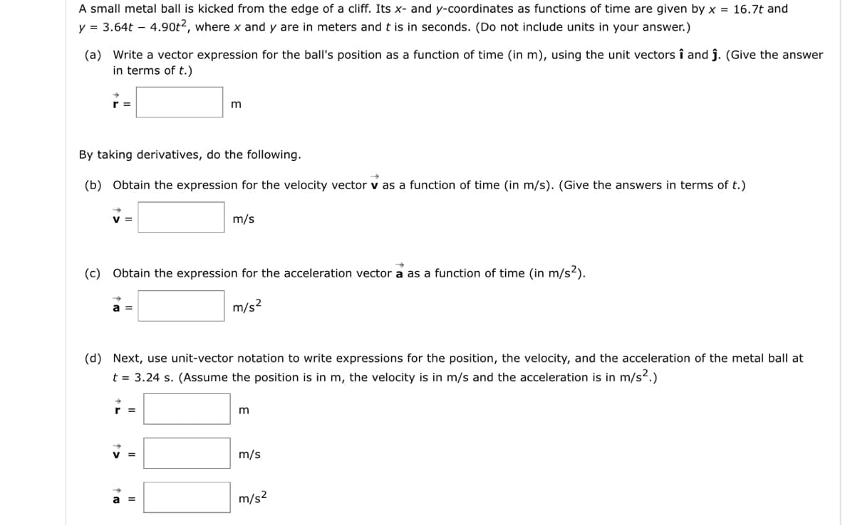 A small metal ball is kicked from the edge of a cliff. Its x- and y-coordinates as functions of time are given by x = 16.7t and
y = 3.64t - 4.90t2, where x and y are in meters and t is in seconds. (Do not include units in your answer.)
(a) Write a vector expression for the ball's position as a function of time (in m), using the unit vectors î and ĵ. (Give the answer
in terms of t.)
r=
By taking derivatives, do the following.
(b) Obtain the expression for the velocity vector v as a function of time (in m/s). (Give the answers in terms of t.)
V=
a =
m
(c) Obtain the expression for the acceleration vector a as a function of time (in m/s²).
m/s²
r =
m/s
(d) Next, use unit-vector notation to write expressions for the position, the velocity, and the acceleration of the metal ball at
t = 3.24 s. (Assume the position is in m, the velocity is in m/s and the acceleration is in m/s².)
a =
m
m/s
m/s²