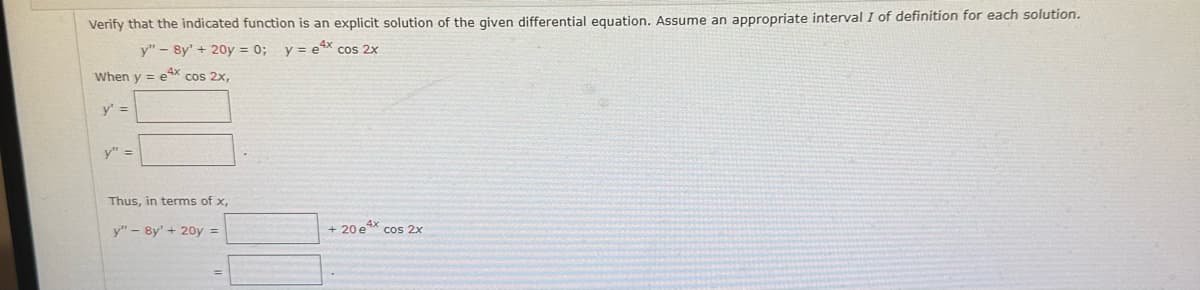 Verify that the indicated function is an explicit solution of the given differential equation. Assume an appropriate interval I of definition for each solution.
y" - 8y' + 20y = 0; y = e4x cos 2x
When y=e4x cos 2x,
y' =
y" =
Thus, in terms of x,
y" - 8y' + 20y =
+ 20e4x cos 2x