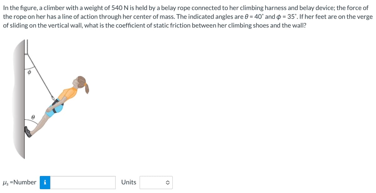 In the figure, a climber with a weight of 540 N is held by a belay rope connected to her climbing harness and belay device; the force of
the rope on her has a line of action through her center of mass. The indicated angles are 0 = 40° and = 35". If her feet are on the verge
of sliding on the vertical wall, what is the coefficient of static friction between her climbing shoes and the wall?
Hs=Number i
Units