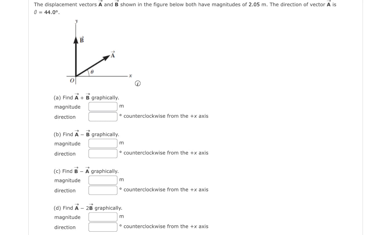 The displacement vectors A and B shown in the figure below both have magnitudes of 2.05 m. The direction of vector A is
0 = 44.0°.
(a) Find A + B graphically.
magnitude
direction
m
(b) Find A - B graphically.
magnitude
direction
(c) Find B - A graphically.
magnitude
direction
counterclockwise from the +x axis
m
(d) Find A 2B graphically.
magnitude
direction
counterclockwise from the +x axis
m
counterclockwise from the +x axis
m
o counterclockwise from the +x axis