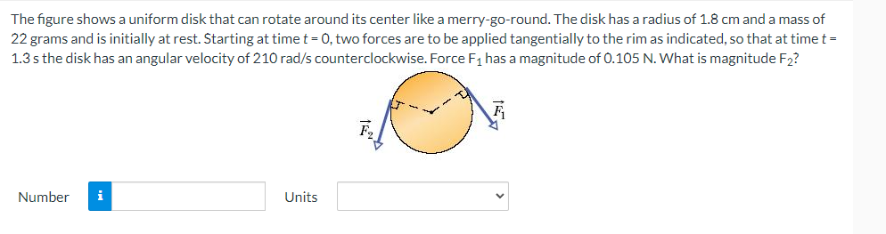 The figure shows a uniform disk that can rotate around its center like a merry-go-round. The disk has a radius of 1.8 cm and a mass of
22 grams and is initially at rest. Starting at time t = 0, two forces are to be applied tangentially to the rim as indicated, so that at time t =
1.3s the disk has an angular velocity of 210 rad/s counterclockwise. Force F₁ has a magnitude of 0.105 N. What is magnitude F₂?
F
Number
Units
F2