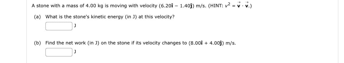 =V.V.)
A stone with a mass of 4.00 kg is moving with velocity (6.20î - 1.40ĵ) m/s. (HINT: v² = v
(a) What is the stone's kinetic energy (in J) at this velocity?
J
(b) Find the net work (in J) on the stone if its velocity changes to (8.001 + 4.00ĵ) m/s.
J