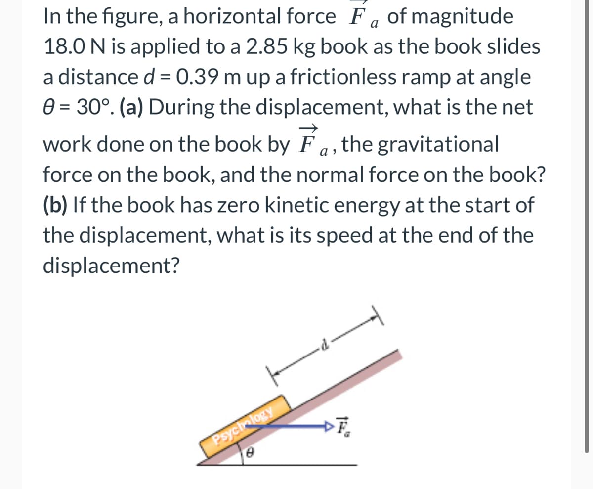 a
In the figure, a horizontal force F of magnitude
18.0 N is applied to a 2.85 kg book as the book slides
a distance d = 0.39 m up a frictionless ramp at angle
0 = 30°. (a) During the displacement, what is the net
work done on the book by F, the gravitational
force on the book, and the normal force on the book?
(b) If the book has zero kinetic energy at the start of
the displacement, what is its speed at the end of the
displacement?
Psychology