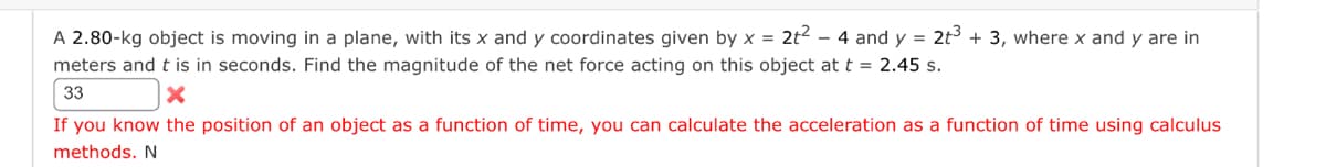 A 2.80-kg object is moving in a plane, with its x and y coordinates given by x = 2t² - 4 and y = 2t³ + 3, where x and y are in
meters and t is in seconds. Find the magnitude of the net force acting on this object at t = 2.45 s.
33
X
If you know the position of an object as a function of time, you can calculate the acceleration as a function of time using calculus
methods. N