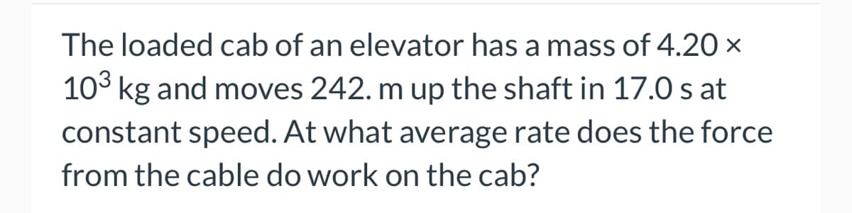 The loaded cab of an elevator has a mass of 4.20 x
10³ kg and moves 242. m up the shaft in 17.0 s at
constant speed. At what average rate does the force
from the cable do work on the cab?