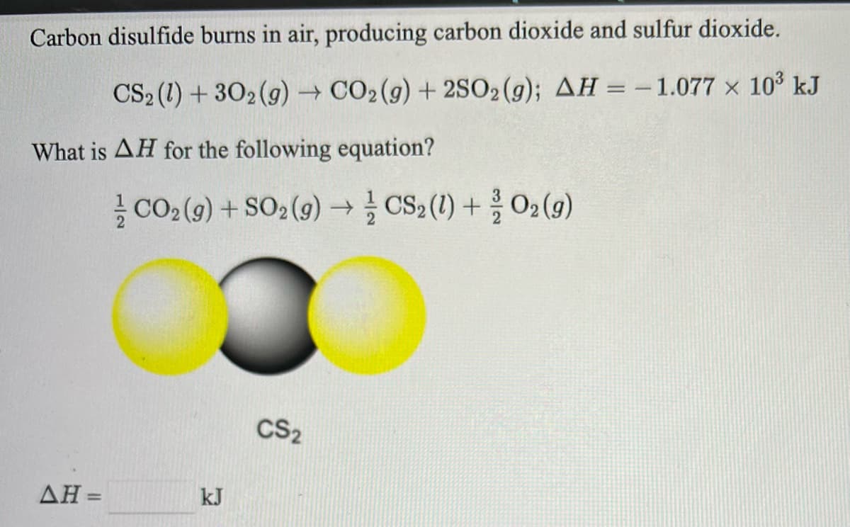 Carbon disulfide burns in air, producing carbon dioxide and sulfur dioxide.
CS2 (1) + 302 (g) CO2(g) + 2SO2(g); AH =-1.077 x 103 kJ
What is AH for the following equation?
글 CO2(9) + SO2(9) → 글 CSa (1) + O2 (9)
CS2
ΔΗ=
kJ
