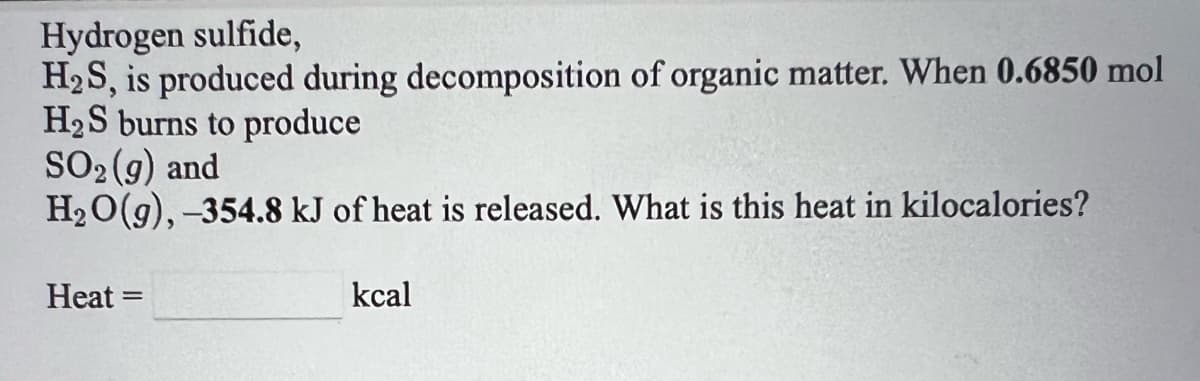 Hydrogen sulfide,
H2S, is produced during decomposition of organic matter. When 0.6850 mol
H2S burns to produce
SO2 (g) and
H20(g), -354.8 kJ of heat is released. What is this heat in kilocalories?
Heat
kcal
