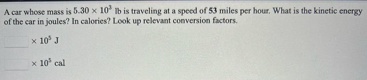 A car whose mass is 5.30 x 10° lb is traveling at a speed of 53 miles per hour. What is the kinetic energy
of the car in joules? In calories? Look up relevant conversion factors.
x 105 J
x 10° cal
