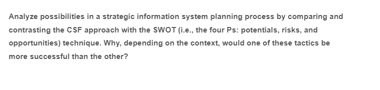 Analyze possibilities in a strategic information system planning process by comparing and
contrasting the CSF approach with the SWOT (i.e., the four Ps: potentials, risks, and
opportunities) technique. Why, depending on the context, would one of these tactics be
more successful than the other?