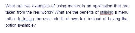 What are two examples of using menus in an application that are
taken from the real world? What are the benefits of utilising a menu
rather to letting the user add their own text instead of having that
option available?