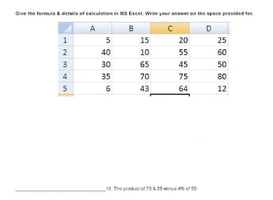 Give the formula & details of calculation in MS Excoel. Write your answer on the space provided for.
A
B
D
1
5
15
20
25
2
40
10
55
60
3
30
65
45
50
4
35
70
75
80
5
43
64
12
10. The product of 70 & 25 minus 4% of 50.
