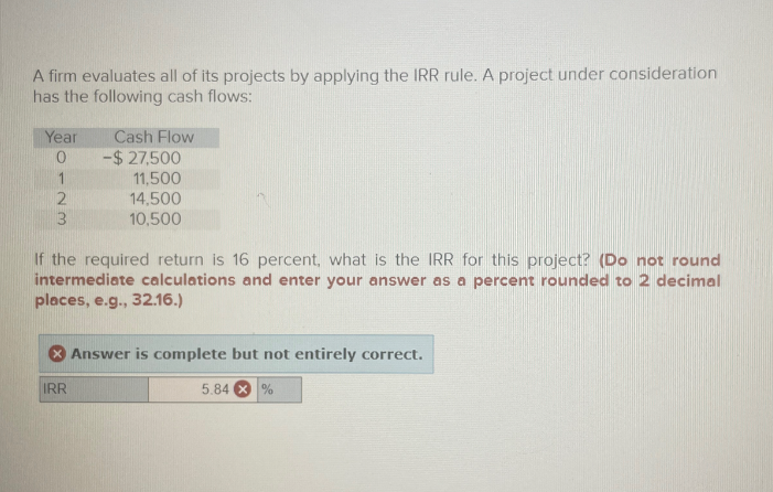 A firm evaluates all of its projects by applying the IRR rule. A project under consideration
has the following cash flows:
Year
Cash Flow
0
-$27,500
1
11,500
2
3
14,500
10,500
If the required return is 16 percent, what is the IRR for this project? (Do not round
intermediate calculations and enter your answer as a percent rounded to 2 decimal
places, e.g., 32.16.)
Answer is complete but not entirely correct.
IRR
5.84
%