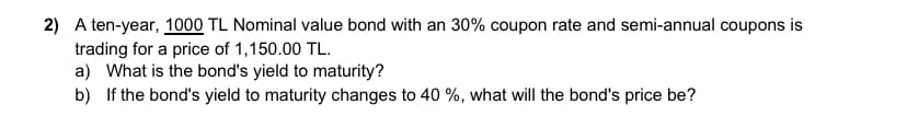 2) A ten-year, 1000 TL Nominal value bond with an 30% coupon rate and semi-annual coupons is
trading for a price of 1,150.00 TL.
a) What is the bond's yield to maturity?
b) If the bond's yield to maturity changes to 40%, what will the bond's price be?