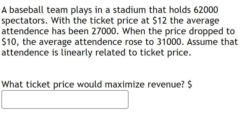 A baseball team plays in a stadium that holds 62000
spectators. With the ticket price at $12 the average
attendence has been 27000. When the price dropped to
$10, the average attendence rose to 31000. Assume that
attendence is linearly related to ticket price.
What ticket price would maximize revenue? $
