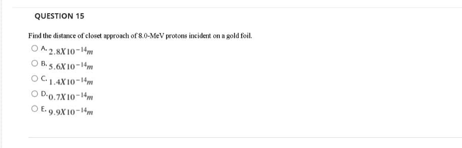 QUESTION 15
Find the distance of closet approach of 8.0-MeV protons incident on a gold foil.
O A. 2.8X 10-14m
O B.
5.6X10-14m
OC1.4X10-14m
O D-0.7X10-14m
O E. 9.9X10-14m
