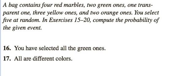 A bag contains four red marbles, two green ones, one trans-
parent one, three yellow ones, and two orange ones. You select
five at random. In Exercises 15-20, compute the probability of
the given event.
16. You have selected all the green ones.
17. All are different colors.