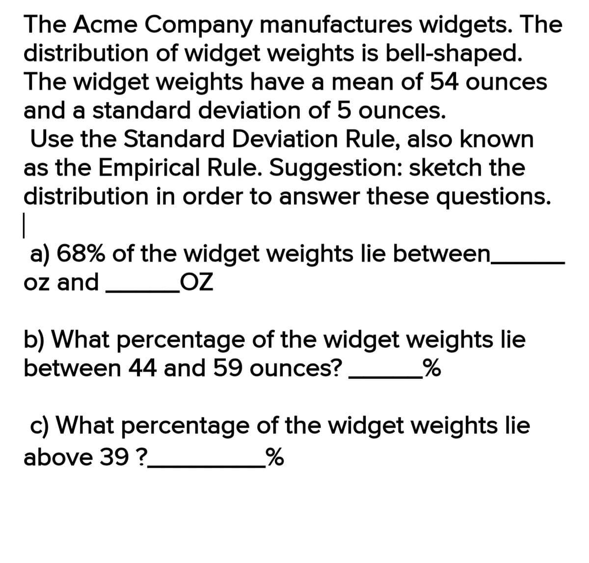 The Acme Company manufactures widgets. The
distribution of widget weights is bell-shaped.
The widget weights have a mean of 54 ounces
and a standard deviation of 5 ounces.
Use the Standard Deviation Rule, also known
as the Empirical Rule. Suggestion: sketch the
distribution in order to answer these questions.
|
a) 68% of the widget weights lie between.
oz and
OZ
b) What percentage of the widget weights lie
between 44 and 59 ounces?
c) What percentage of the widget weights lie
above 39 ?
