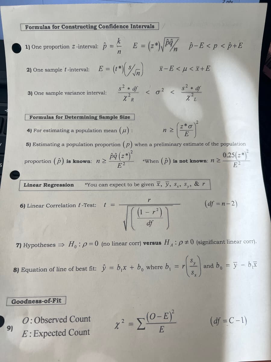 /
Formulas for Constructing Confidence Intervals
9)
- E = (2)√/ p-E <p <p+E
k
1) One proportion Z-interval: p = =
n
2) One sample t-interval:
3) One sample variance interval:
E = (**) (%)
proportion (p) is known: n ≥
6) Linear Correlation t-Test: t =
x-E<μ<x+E
Formulas for Determining Sample Size
4) For estimating a population mean (μ):
5) Estimating a population proportion (p) when a preliminary estimate of the population
pâ (z*)²
0.25(z*)²
*When (p) is not known: n ≥
E2
E2
Goodness-of-Fit
S² * df <0²
X R
O: Observed Count
E: Expected Count
nz
Linear Regression *You can expect to be given x, y, Sx, Sy,
& r
s² * df
χι
r
S
df
8) Equation of line of best fit: y = b₁x + bo where b = r
Z *O
E
nte
7) Hypotheses ⇒ Ho: p=0 (no linear corr) versus HP#0 (significant linear corr).
(2) an
x² = [ (0-E)²
E
(df = n-2)
and b = y - bx
(df =C-1)