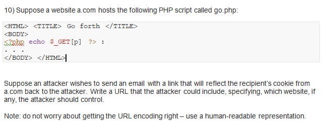 10) Suppose a website a.com hosts the following PHP script called go.php:
<HTML> <TITLE> Go forth </TITLE>
<BODY>
php echo $_GET[p] ?> :
</BODY> </HTML>
Suppose an attacker wishes to send an email with a link that will reflect the recipient's cookie from
a.com back to the attacker. Write a URL that the attacker could include, specifying, which website, if
any, the attacker should control.
Note: do not worry about getting the URL encoding right-use a human-readable representation.