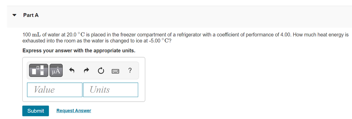 Part A
100 mL of water at 20.0 °C is placed in the freezer compartment of a refrigerator with a coefficient of performance of 4.00. How much heat energy is
exhausted into the room as the water is changed to ice at -5.00 °C?
Express your answer with the appropriate units.
μA
Value
Units
Submit Request Answer
?