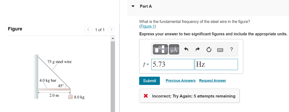 Figure
75 g steel wire
4.0 kg bar
45°
2.0 m
8.0 kg
1 of 1
Part A
What is the fundamental frequency of the steel wire in the figure?
(Figure 1)
Express your answer to two significant figures and include the appropriate units.
f = 5.73
Submit
μÃ
Hz
Previous Answers Request Answer
?
X Incorrect; Try Again; 5 attempts remaining