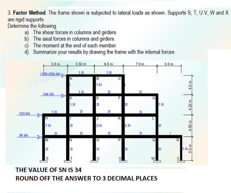 3. Factor Method: The frame shown is subjected to lateral loads as shown. Supports S, T, U V, W and X
are rigid supports.
Determine the following.
a) The shear forces in columns and girders.
b) The axial forces in columns and girders.
c) The moment at the end of each member.
d) Summarize your results by drawing the frame with the internal forces.
5.0 m
5.50 m
6.0 m
7.0 m
5.0 m
(1b0+SN) KN •
1.51
1.51
1.51
1.51
144 kN.
E
21
F
21
1.51
1.51
120 kN
1.51
21
21
K
2.51
J
1.51
21
2.51
21
21
31
96 IN
31
21
1.51 o
5.
w
THE VALUE OF SN IS 34
ROUND OFF THE ANSWER TO 3 DECIMAL PLACES
21
4.50 m
4.20 m
4.0 m
