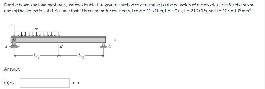 For the beam and loading shown, use the double-integration method to determine (a) the equation of the elastic curve for the beam,
and (b) the deflection at B. Assume that El is constant for the beam. Let w = 12 kN/m, L= 4.0 m, E = 210 GPa, and I = 105 x 106 mm²
W
X
B
Answer:
(b) VB =
-L/2
·L/2
mm