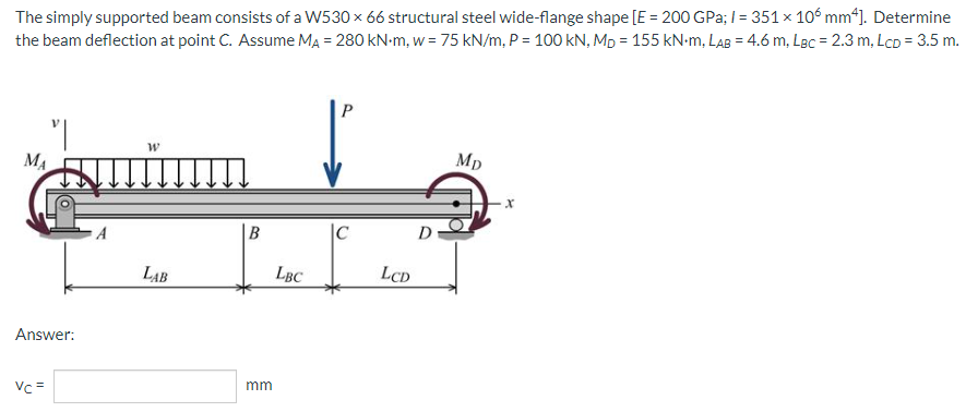 The simply supported beam consists of a W530 × 66 structural steel wide-flange shape [E = 200 GPa; /= 351 x 106 mm4]. Determine
the beam deflection at point C. Assume MA = 280 kN-m, w = 75 kN/m, P = 100 kN, MD = 155 kN-m, LAB = 4.6 m, LBC = 2.3 m, LcD = 3.5 m.
P
W
Mp
MA
B
C
LAB
Answer:
Vc =
mm
LBC
LCD
D