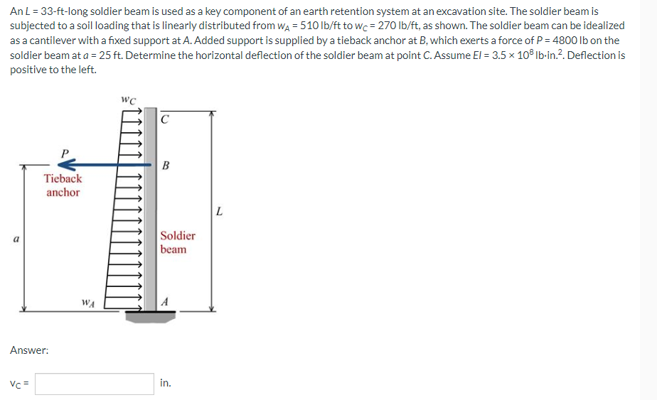 An L = 33-ft-long soldier beam is used as a key component of an earth retention system at an excavation site. The soldier beam is
subjected to a soil loading that is linearly distributed from WA = 510 lb/ft to wc = 270 lb/ft, as shown. The soldier beam can be idealized
as a cantilever with a fixed support at A. Added support is supplied by a tieback anchor at B, which exerts a force of P = 4800 lb on the
soldier beam at a = 25 ft. Determine the horizontal deflection of the soldier beam at point C. Assume El = 3.5 x 108 lb-in.². Deflection is
positive to the left.
WC
C
Tieback
anchor
a
Answer:
Vc =
WA
B
Soldier
beam
in.
L