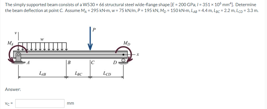 The simply supported beam consists of a W530 × 66 structural steel wide-flange shape [E = 200 GPa; l = 351 x 106 mm4]. Determine
the beam deflection at point C. Assume MA = 295 kN-m, w = 75 kN/m, P = 195 kN, MD = 150 kN-m, LAB = 4.4 m, LBC = 2.2 m, LcD = 3.3 m.
P
W
Mp
MA
B
LAB
Answer:
Vc =
mm
LBC
LCD
D