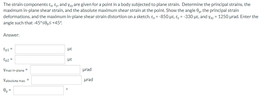 The strain components Ex, Ey, and Yxy are given for a point in a body subjected to plane strain. Determine the principal strains, the
maximum in-plane shear strain, and the absolute maximum shear strain at the point. Show the angle 8p, the principal strain
deformations, and the maximum in-plane shear strain distortion on a sketch. Ex = -850 µe, &y=-330 μe, and Yxy = 1250 μrad. Enter the
angle such that -45°≤0p≤ +45°
Answer:
Ep1 =
με
Ep2 =
με
Ymax in-plane =
=
Yabsolute max.
0p =
0
urad
urad