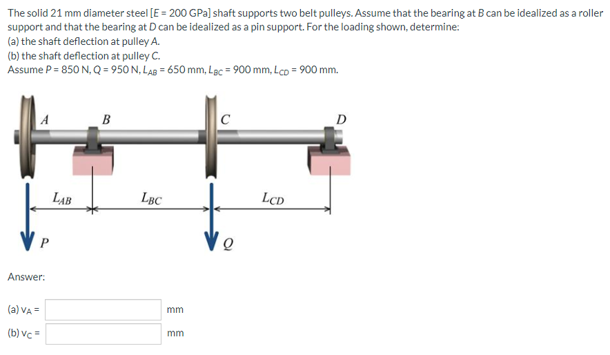 The solid 21 mm diameter steel [E = 200 GPa] shaft supports two belt pulleys. Assume that the bearing at B can be idealized as a roller
support and that the bearing at D can be idealized as a pin support. For the loading shown, determine:
(a) the shaft deflection at pulley A.
(b) the shaft deflection at pulley C.
Assume P = 850 N, Q = 950 N, LAB = 650 mm, Lac = 900 mm, Lcp = 900 mm.
C
D
A
B
Ve
P
Answer:
(a) VA =
(b) vc =
LAB
LBC
mm
mm
LCD