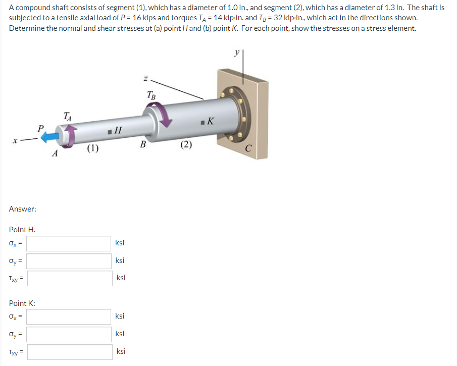 A compound shaft consists of segment (1), which has a diameter of 1.0 in., and segment (2), which has a diameter of 1.3 in. The shaft is
subjected to a tensile axial load of P = 16 kips and torques TA = 14 kip-in. and TB = 32 kip-in., which act in the directions shown.
Determine the normal and shear stresses at (a) point H and (b) point K. For each point, show the stresses on a stress element.
TA
K
Answer:
Point H:
Ox=
Oy =
Txy =
Point K:
0x =
Oy =
Txy=
P
A
(1)
H
ksi
ksi
ksi
ksi
ksi
ksi
N
TB
B
(2)
C