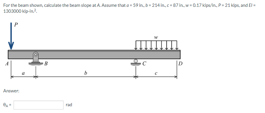 For the beam shown, calculate the beam slope at A. Assume that a = 59 in., b = 214 in., c = 87 in., w = 0.17 kips/in., P = 21 kips, and El =
1303000 kip-in.².
P
W
B
b
Answer:
8A =
a
rad
C
с
D