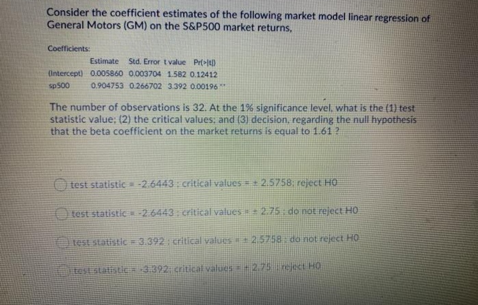 Consider the coefficient estimates of the following market model linear regression of
General Motors (GM) on the S&P500 market returns,
Coefficients:
Estimate
Std. Error t value Prt>l)
(Intercept) 0.005860 0.003704 1582 0.12412
sp500
0.904753 0.266702 3.392 0.00196**
The number of observations is 32. At the 1% significance level, what is the (1) test
statistic value: (2) the critical values; and (3) decision, regarding the null hypothesis
that the beta coefficient on the market returns is equal to 1.61?
test statistic = -2.6443 critical values = 2.5758. reject HO
test statistic = -2.6443 critical values 2.75 do not reject HO
Ctest statistic = 3.392: critical values 25758 do not reject HO
tellstatisHE=:3.392 critical values =2.75 reject HO
