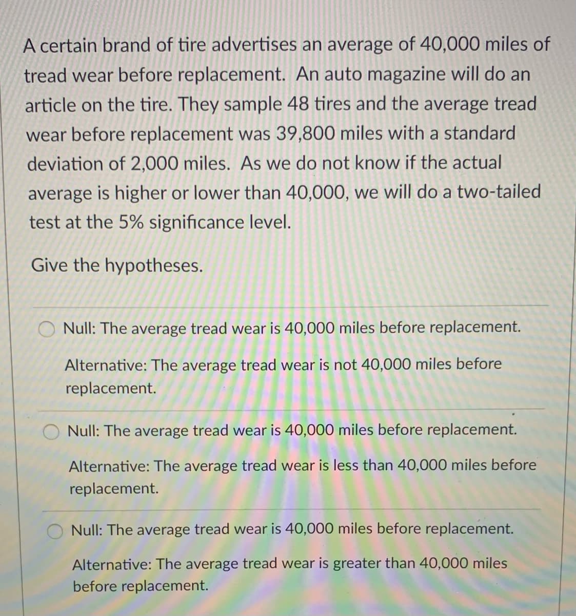 A certain brand of tire advertises an average of 40,000 miles of
tread wear before replacement. An auto magazine will do an
article on the tire. They sample 48 tires and the average tread
wear before replacement was 39,800 miles with a standard
deviation of 2,000 miles. As we do not know if the actual
average is higher or lower than 40,000, we will do a two-tailed
test at the 5% significance level.
Give the hypotheses.
O Null: The average tread wear is 40,000 miles before replacement.
Alternative: The average tread wear is not 40,000 miles before
replacement.
Null: The average tread wear is 40,000 miles before replacement.
Alternative: The average tread wear is less than 40,000 miles before
replacement.
Null: The average tread wear is 40,000 miles before replacement.
Alternative: The average tread wear is greater than 40,000 miles
before replacement.
