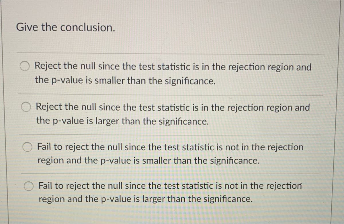 Give the conclusion.
Reject the null since the test statistic is in the rejection region and
the p-value is smaller than the significance.
Reject the null since the test statistic is in the rejection region and
the p-value is larger than the significance.
Fail to reject the null since the test statistic is not in the rejection
region and the p-value is smaller than the significance.
Fail to reject the null since the test statistic is not in the rejection
region and the p-value is larger than the significance.
