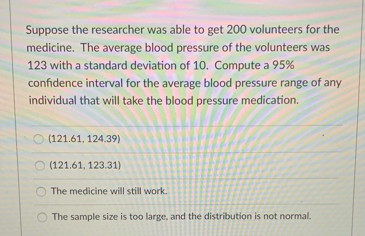 Suppose the researcher was able to get 200 volunteers for the
medicine. The average blood pressure of the volunteers was
123 with a standard deviation of 10. Compute a 95%
confidence interval for the average blood pressure range of any
individual that will take the blood pressure medication.
O (121.61, 124.39)
O (121.61, 123.31)
The medicine will still work.
The sample size is too large, and the distribution is not normal.
