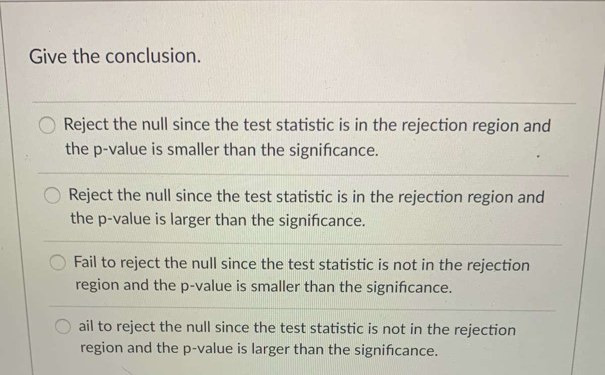 Give the conclusion.
Reject the null since the test statistic is in the rejection region and
the p-value is smaller than the significance.
Reject the null since the test statistic is in the rejection region and
the p-value is larger than the significance.
Fail to reject the null since the test statistic is not in the rejection
region and the p-value is smaller than the significance.
ail to reject the null since the test statistic is not in the rejection
region and the p-value is larger than the significance.
