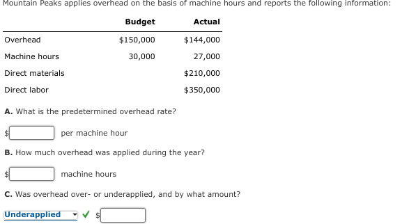 Mountain Peaks applies overhead on the basis of machine hours and reports the following information:
Budget
Actual
$150,000
30,000
Overhead
Machine hours
Direct materials
Direct labor
$144,000
27,000
$210,000
$350,000
A. What is the predetermined overhead rate?
per machine hour
B. How much overhead was applied during the year?
machine hours
C. Was overhead over- or underapplied, and by what amount?
Underapplied