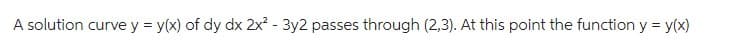 A solution curve y = y(x) of dy dx 2x² - 3y2 passes through (2,3). At this point the function y = y(x)
