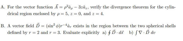 A. For the vector function A=p²â, - 3zâz, verify the divergence theorem for the cylin-
drical region enclosed by p= 5, z = 0, and z = 4.
B. A vector field Ď = (sin² )r-4â, exists in the region between the two spherical shells
defined by r = 2 and r = 3. Evaluate explicitly a) § Ď· ds b) ƒV. Ď dv