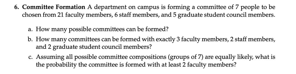 6. Committee Formation A department on campus is forming a committee of 7 people to be
chosen from 21 faculty members, 6 staff members, and 5 graduate student council members.
a. How many possible committees can be formed?
b. How many committees can be formed with exactly 3 faculty members, 2 staff members,
and 2 graduate student council members?
c. Assuming all possible committee compositions (groups of 7) are equally likely, what is
the probability the committee is formed with at least 2 faculty members?