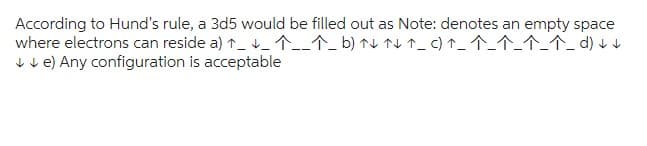 According to Hund's rule, a 3d5 would be filled out as Note: denotes an empty space
^_^_^_^_^_d) ↓↓
where electrons can reside a) ^__^__^_b) ↑↓↑↓↑_ c)
↓↓e) Any configuration is acceptable