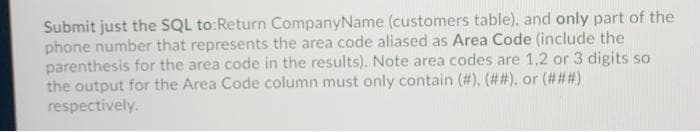 Submit just the SQL to:Return CompanyName (customers table), and only part of the
phone number that represents the area code aliased as Area Code (include the
parenthesis for the area code in the results). Note area codes are 1.2 or 3 digits so
the output for the Area Code column must only contain (#), (##), or (###)
respectively.
