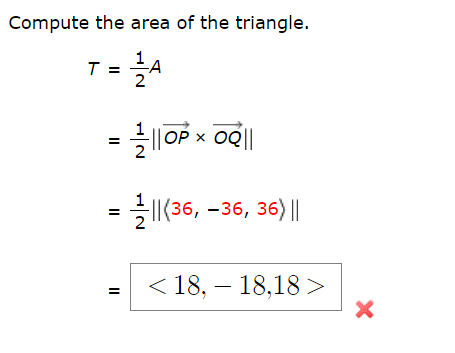 **Compute the Area of the Triangle**

To find the area of a triangle, we can use the following formula:

\[ T = \frac{1}{2} A \]

Where \(T\) is the area of the triangle.

### Step-by-Step Calculation

1. We first represent the area \(A\) in terms of the cross product of two vectors. Let’s denote the vectors originating from point \(O\) to points \(P\) and \(Q\) as \(\overrightarrow{OP}\) and \(\overrightarrow{OQ}\) respectively. The area \(A\) of the parallelogram formed by these vectors can be computed as:

\[ A = \left\lVert \overrightarrow{OP} \times \overrightarrow{OQ} \right\lVert \]

Thus, the area of the triangle can be written as:

\[ T = \frac{1}{2} \left\lVert \overrightarrow{OP} \times \overrightarrow{OQ} \right\lVert \]

2. Next, we compute the cross product \(( \overrightarrow{OP} \times \overrightarrow{OQ} )\). Suppose \(\overrightarrow{OP} = \left< a_1, a_2, a_3 \right>\) and \(\overrightarrow{OQ} = \left< b_1, b_2, b_3 \right>\). For illustration, let's say the result after computation is:

\[ \overrightarrow{OP} \times \overrightarrow{OQ} = \left< 36, -36, 36 \right> \]

3. Then, compute the magnitude of the resulting vector:

\[ \left\lVert \left< 36, -36, 36 \right> \right\lVert = \sqrt{36^2 + (-36)^2 + 36^2} = \sqrt{3 \times 36^2} = \sqrt{3 \times 1296} = \sqrt{3888} \]

4. Therefore, the area \(T\) is:

\[ T = \frac{1}{2} \left\lVert \left< 36, -36, 36 \right> \right\lVert = \frac{1}{2} \times \sqrt{3888} =  \frac{